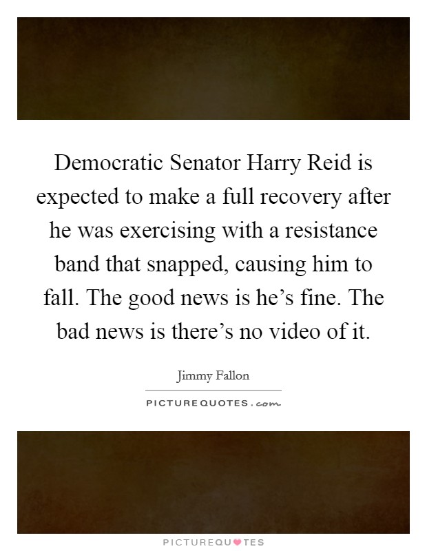 Democratic Senator Harry Reid is expected to make a full recovery after he was exercising with a resistance band that snapped, causing him to fall. The good news is he's fine. The bad news is there's no video of it Picture Quote #1