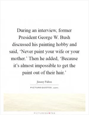 During an interview, former President George W. Bush discussed his painting hobby and said, ‘Never paint your wife or your mother.’ Then he added, ‘Because it’s almost impossible to get the paint out of their hair.’ Picture Quote #1