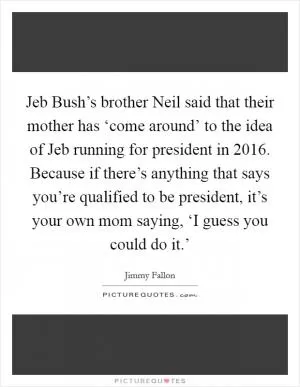Jeb Bush’s brother Neil said that their mother has ‘come around’ to the idea of Jeb running for president in 2016. Because if there’s anything that says you’re qualified to be president, it’s your own mom saying, ‘I guess you could do it.’ Picture Quote #1