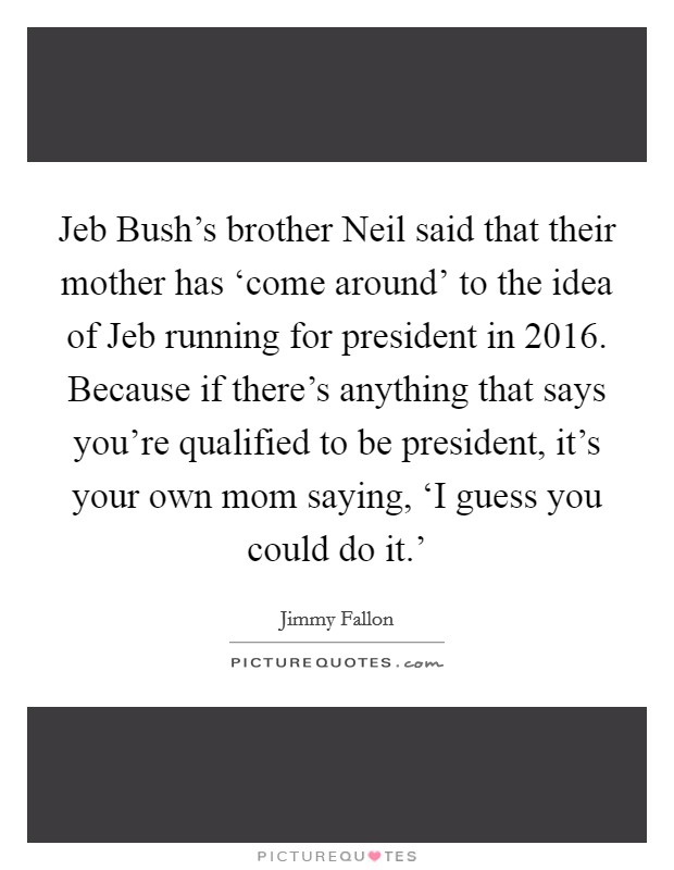 Jeb Bush's brother Neil said that their mother has ‘come around' to the idea of Jeb running for president in 2016. Because if there's anything that says you're qualified to be president, it's your own mom saying, ‘I guess you could do it.' Picture Quote #1