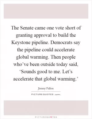 The Senate came one vote short of granting approval to build the Keystone pipeline. Democrats say the pipeline could accelerate global warming. Then people who’ve been outside today said, ‘Sounds good to me. Let’s accelerate that global warming.’ Picture Quote #1