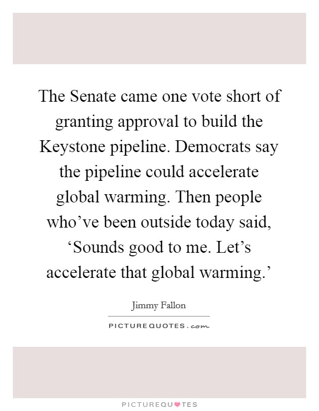 The Senate came one vote short of granting approval to build the Keystone pipeline. Democrats say the pipeline could accelerate global warming. Then people who've been outside today said, ‘Sounds good to me. Let's accelerate that global warming.' Picture Quote #1