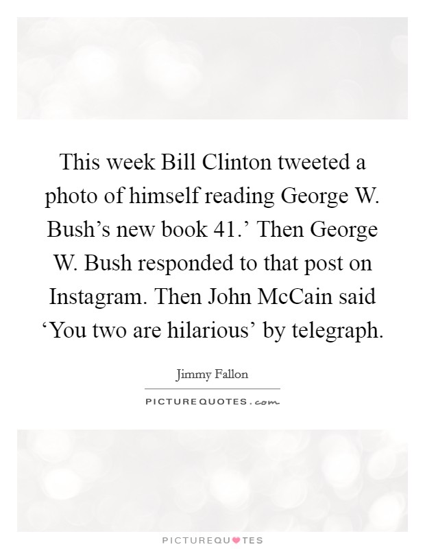 This week Bill Clinton tweeted a photo of himself reading George W. Bush's new book  41.' Then George W. Bush responded to that post on Instagram. Then John McCain said ‘You two are hilarious' by telegraph Picture Quote #1