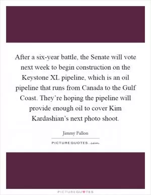 After a six-year battle, the Senate will vote next week to begin construction on the Keystone XL pipeline, which is an oil pipeline that runs from Canada to the Gulf Coast. They’re hoping the pipeline will provide enough oil to cover Kim Kardashian’s next photo shoot Picture Quote #1