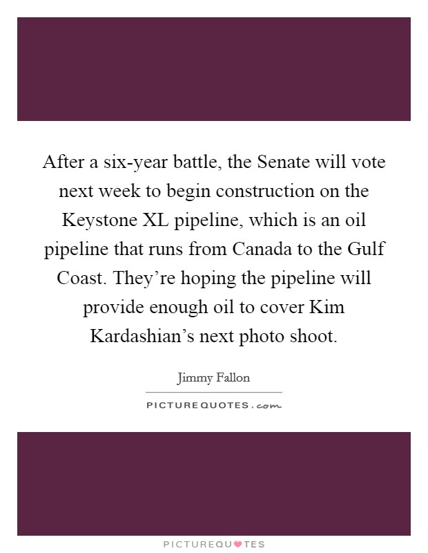 After a six-year battle, the Senate will vote next week to begin construction on the Keystone XL pipeline, which is an oil pipeline that runs from Canada to the Gulf Coast. They're hoping the pipeline will provide enough oil to cover Kim Kardashian's next photo shoot Picture Quote #1