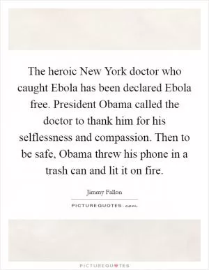 The heroic New York doctor who caught Ebola has been declared Ebola free. President Obama called the doctor to thank him for his selflessness and compassion. Then to be safe, Obama threw his phone in a trash can and lit it on fire Picture Quote #1