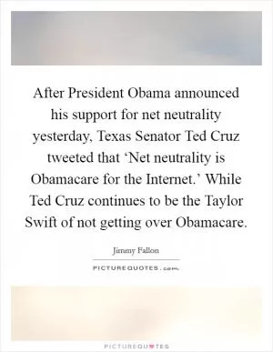 After President Obama announced his support for net neutrality yesterday, Texas Senator Ted Cruz tweeted that ‘Net neutrality is Obamacare for the Internet.’ While Ted Cruz continues to be the Taylor Swift of not getting over Obamacare Picture Quote #1