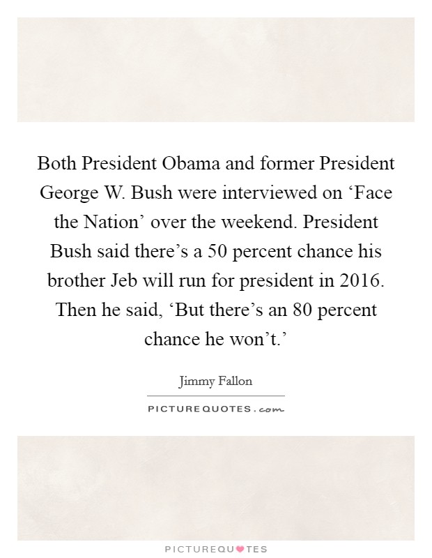 Both President Obama and former President George W. Bush were interviewed on ‘Face the Nation' over the weekend. President Bush said there's a 50 percent chance his brother Jeb will run for president in 2016. Then he said, ‘But there's an 80 percent chance he won't.' Picture Quote #1