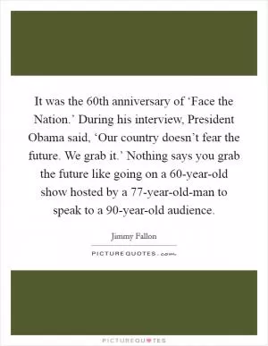 It was the 60th anniversary of ‘Face the Nation.’ During his interview, President Obama said, ‘Our country doesn’t fear the future. We grab it.’ Nothing says you grab the future like going on a 60-year-old show hosted by a 77-year-old-man to speak to a 90-year-old audience Picture Quote #1