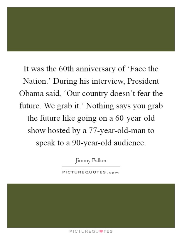 It was the 60th anniversary of ‘Face the Nation.' During his interview, President Obama said, ‘Our country doesn't fear the future. We grab it.' Nothing says you grab the future like going on a 60-year-old show hosted by a 77-year-old-man to speak to a 90-year-old audience Picture Quote #1