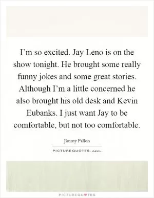 I’m so excited. Jay Leno is on the show tonight. He brought some really funny jokes and some great stories. Although I’m a little concerned he also brought his old desk and Kevin Eubanks. I just want Jay to be comfortable, but not too comfortable Picture Quote #1