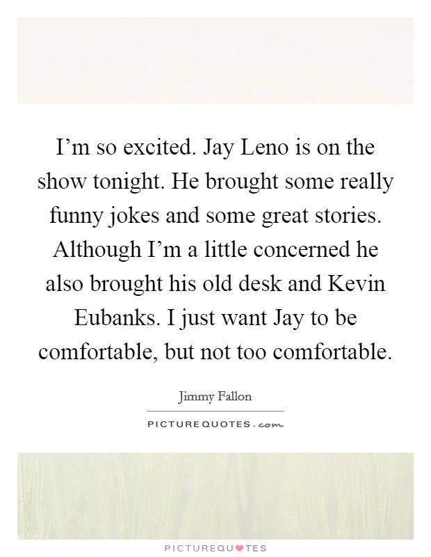 I'm so excited. Jay Leno is on the show tonight. He brought some really funny jokes and some great stories. Although I'm a little concerned he also brought his old desk and Kevin Eubanks. I just want Jay to be comfortable, but not too comfortable Picture Quote #1