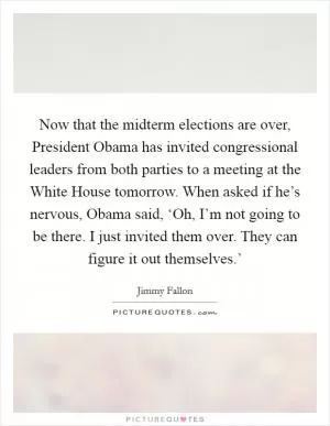 Now that the midterm elections are over, President Obama has invited congressional leaders from both parties to a meeting at the White House tomorrow. When asked if he’s nervous, Obama said, ‘Oh, I’m not going to be there. I just invited them over. They can figure it out themselves.’ Picture Quote #1