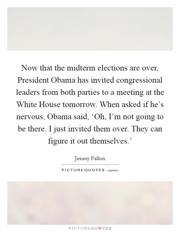 Now that the midterm elections are over, President Obama has invited congressional leaders from both parties to a meeting at the White House tomorrow. When asked if he's nervous, Obama said, ‘Oh, I'm not going to be there. I just invited them over. They can figure it out themselves.' Picture Quote #1
