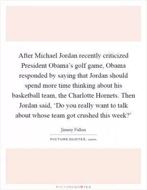 After Michael Jordan recently criticized President Obama’s golf game, Obama responded by saying that Jordan should spend more time thinking about his basketball team, the Charlotte Hornets. Then Jordan said, ‘Do you really want to talk about whose team got crushed this week?’ Picture Quote #1