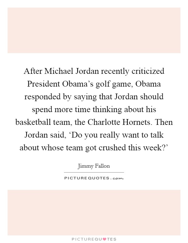 After Michael Jordan recently criticized President Obama's golf game, Obama responded by saying that Jordan should spend more time thinking about his basketball team, the Charlotte Hornets. Then Jordan said, ‘Do you really want to talk about whose team got crushed this week?' Picture Quote #1