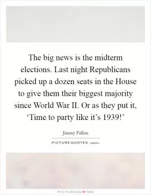 The big news is the midterm elections. Last night Republicans picked up a dozen seats in the House to give them their biggest majority since World War II. Or as they put it, ‘Time to party like it’s 1939!’ Picture Quote #1
