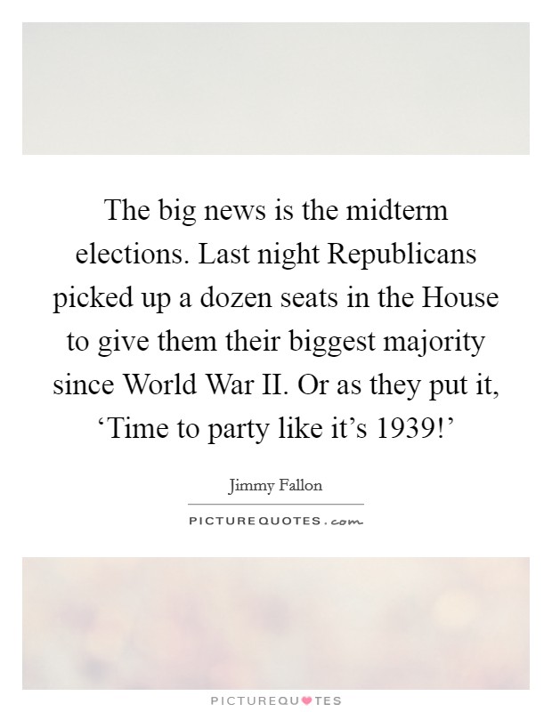 The big news is the midterm elections. Last night Republicans picked up a dozen seats in the House to give them their biggest majority since World War II. Or as they put it, ‘Time to party like it's 1939!' Picture Quote #1