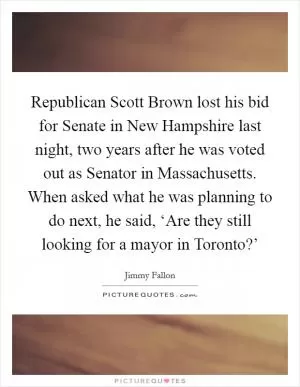 Republican Scott Brown lost his bid for Senate in New Hampshire last night, two years after he was voted out as Senator in Massachusetts. When asked what he was planning to do next, he said, ‘Are they still looking for a mayor in Toronto?’ Picture Quote #1