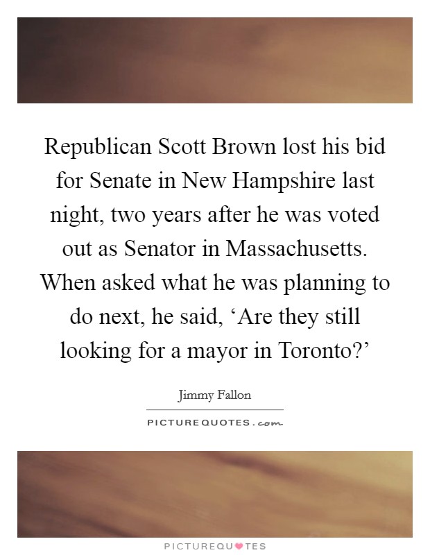 Republican Scott Brown lost his bid for Senate in New Hampshire last night, two years after he was voted out as Senator in Massachusetts. When asked what he was planning to do next, he said, ‘Are they still looking for a mayor in Toronto?' Picture Quote #1