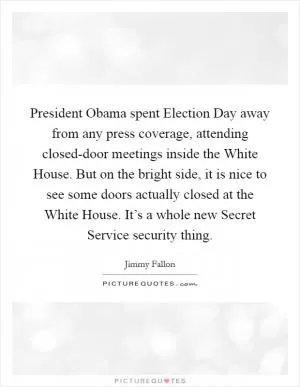 President Obama spent Election Day away from any press coverage, attending closed-door meetings inside the White House. But on the bright side, it is nice to see some doors actually closed at the White House. It’s a whole new Secret Service security thing Picture Quote #1