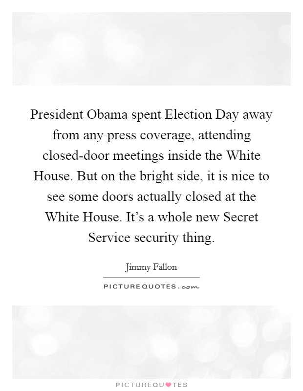 President Obama spent Election Day away from any press coverage, attending closed-door meetings inside the White House. But on the bright side, it is nice to see some doors actually closed at the White House. It's a whole new Secret Service security thing Picture Quote #1