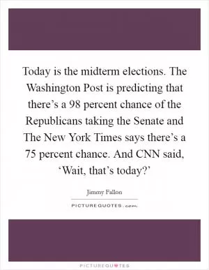 Today is the midterm elections. The Washington Post is predicting that there’s a 98 percent chance of the Republicans taking the Senate and The New York Times says there’s a 75 percent chance. And CNN said, ‘Wait, that’s today?’ Picture Quote #1