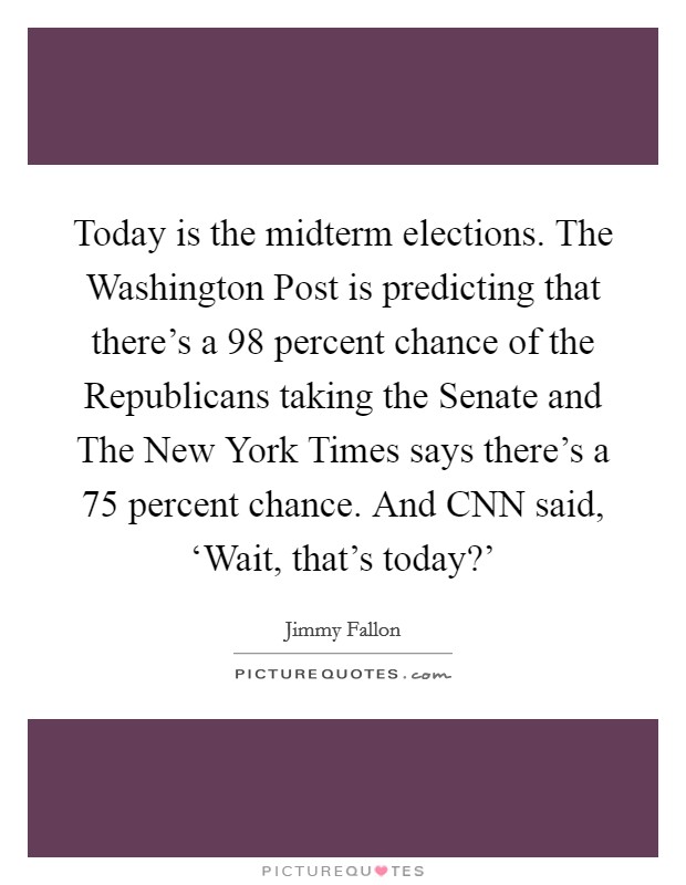 Today is the midterm elections. The Washington Post is predicting that there's a 98 percent chance of the Republicans taking the Senate and The New York Times says there's a 75 percent chance. And CNN said, ‘Wait, that's today?' Picture Quote #1