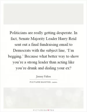 Politicians are really getting desperate. In fact, Senate Majority Leader Harry Reid sent out a final fundraising email to Democrats with the subject line, ‘I’m begging.’ Because what better way to show you’re a strong leader than acting like you’re drunk and dialing your ex? Picture Quote #1