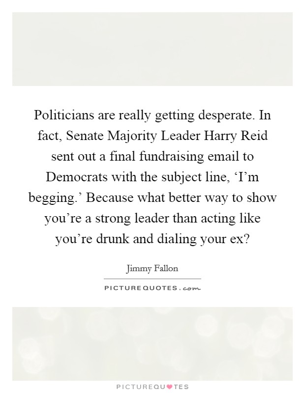 Politicians are really getting desperate. In fact, Senate Majority Leader Harry Reid sent out a final fundraising email to Democrats with the subject line, ‘I'm begging.' Because what better way to show you're a strong leader than acting like you're drunk and dialing your ex? Picture Quote #1