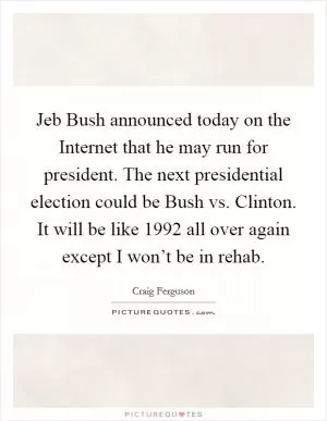 Jeb Bush announced today on the Internet that he may run for president. The next presidential election could be Bush vs. Clinton. It will be like 1992 all over again except I won’t be in rehab Picture Quote #1