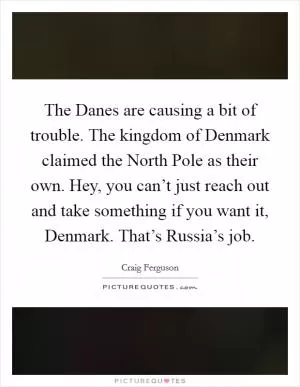 The Danes are causing a bit of trouble. The kingdom of Denmark claimed the North Pole as their own. Hey, you can’t just reach out and take something if you want it, Denmark. That’s Russia’s job Picture Quote #1