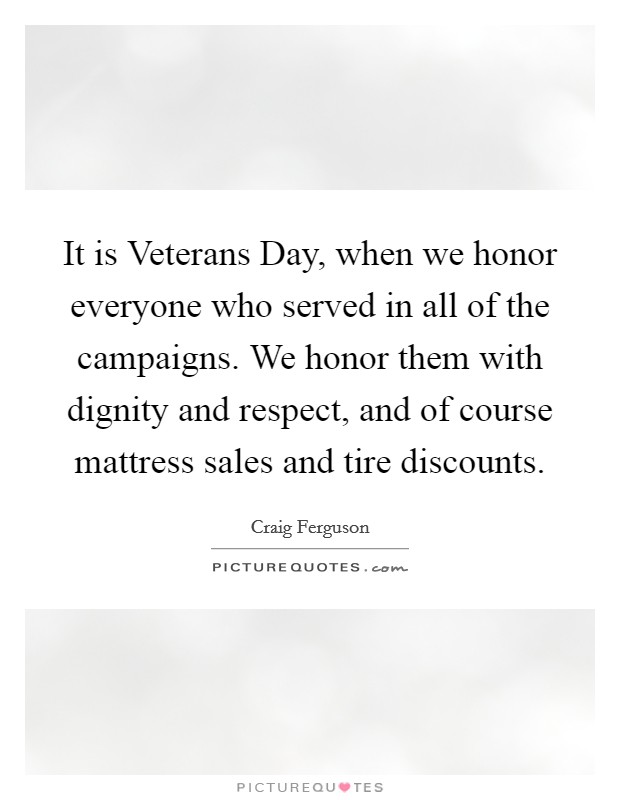 It is Veterans Day, when we honor everyone who served in all of the campaigns. We honor them with dignity and respect, and of course mattress sales and tire discounts Picture Quote #1