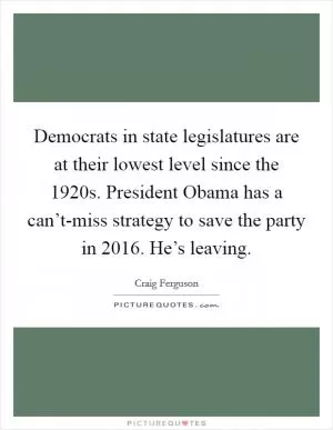 Democrats in state legislatures are at their lowest level since the 1920s. President Obama has a can’t-miss strategy to save the party in 2016. He’s leaving Picture Quote #1