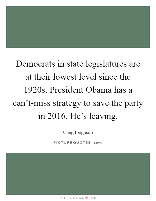 Democrats in state legislatures are at their lowest level since the 1920s. President Obama has a can't-miss strategy to save the party in 2016. He's leaving Picture Quote #1