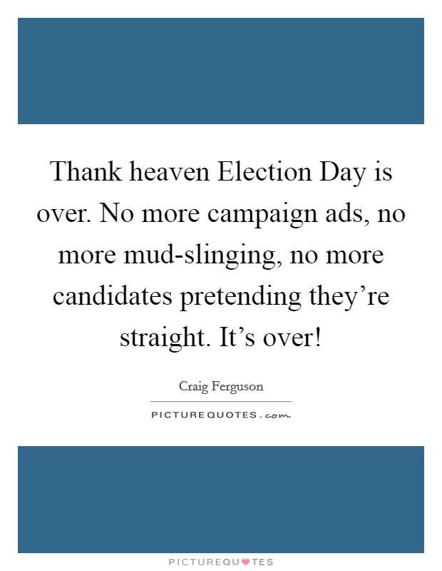 Thank heaven Election Day is over. No more campaign ads, no more mud-slinging, no more candidates pretending they're straight. It's over! Picture Quote #1