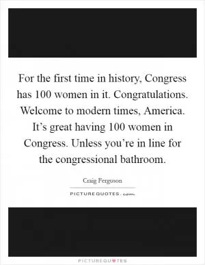 For the first time in history, Congress has 100 women in it. Congratulations. Welcome to modern times, America. It’s great having 100 women in Congress. Unless you’re in line for the congressional bathroom Picture Quote #1