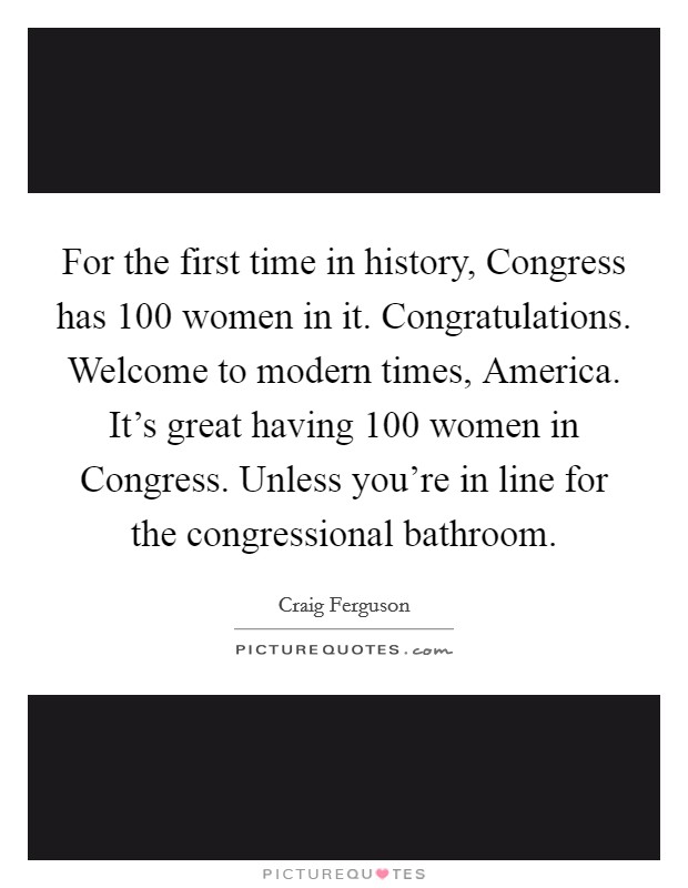 For the first time in history, Congress has 100 women in it. Congratulations. Welcome to modern times, America. It's great having 100 women in Congress. Unless you're in line for the congressional bathroom Picture Quote #1