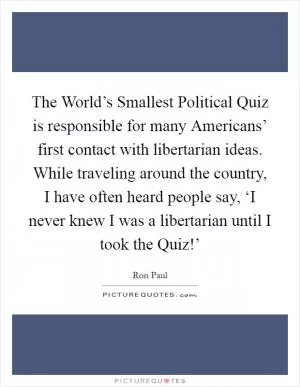 The World’s Smallest Political Quiz is responsible for many Americans’ first contact with libertarian ideas. While traveling around the country, I have often heard people say, ‘I never knew I was a libertarian until I took the Quiz!’ Picture Quote #1