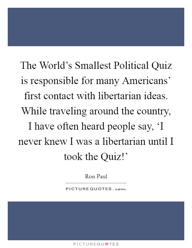 The World's Smallest Political Quiz is responsible for many Americans' first contact with libertarian ideas. While traveling around the country, I have often heard people say, ‘I never knew I was a libertarian until I took the Quiz!' Picture Quote #1