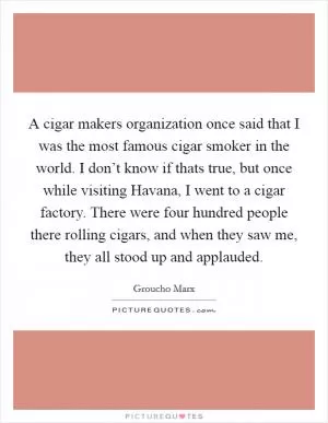 A cigar makers organization once said that I was the most famous cigar smoker in the world. I don’t know if thats true, but once while visiting Havana, I went to a cigar factory. There were four hundred people there rolling cigars, and when they saw me, they all stood up and applauded Picture Quote #1