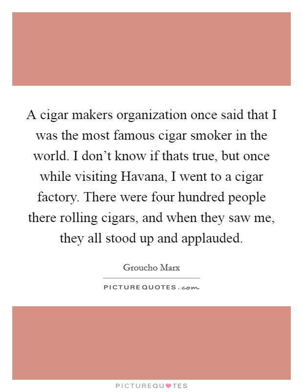 A cigar makers organization once said that I was the most famous cigar smoker in the world. I don't know if thats true, but once while visiting Havana, I went to a cigar factory. There were four hundred people there rolling cigars, and when they saw me, they all stood up and applauded Picture Quote #1
