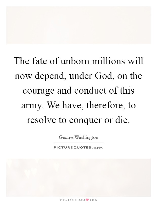 The fate of unborn millions will now depend, under God, on the courage and conduct of this army. We have, therefore, to resolve to conquer or die Picture Quote #1