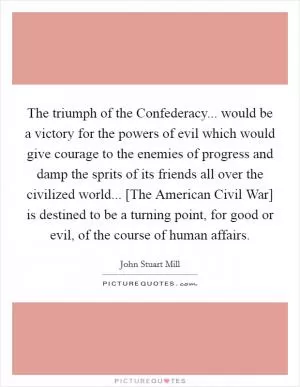 The triumph of the Confederacy... would be a victory for the powers of evil which would give courage to the enemies of progress and damp the sprits of its friends all over the civilized world... [The American Civil War] is destined to be a turning point, for good or evil, of the course of human affairs Picture Quote #1
