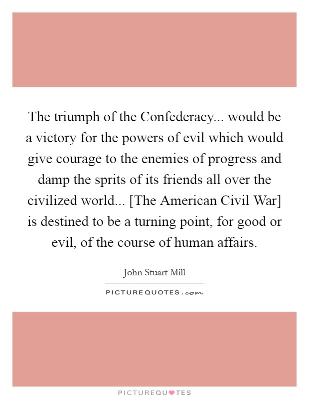 The triumph of the Confederacy... would be a victory for the powers of evil which would give courage to the enemies of progress and damp the sprits of its friends all over the civilized world... [The American Civil War] is destined to be a turning point, for good or evil, of the course of human affairs Picture Quote #1