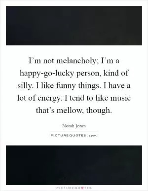 I’m not melancholy; I’m a happy-go-lucky person, kind of silly. I like funny things. I have a lot of energy. I tend to like music that’s mellow, though Picture Quote #1