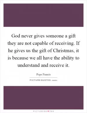 God never gives someone a gift they are not capable of receiving. If he gives us the gift of Christmas, it is because we all have the ability to understand and receive it Picture Quote #1