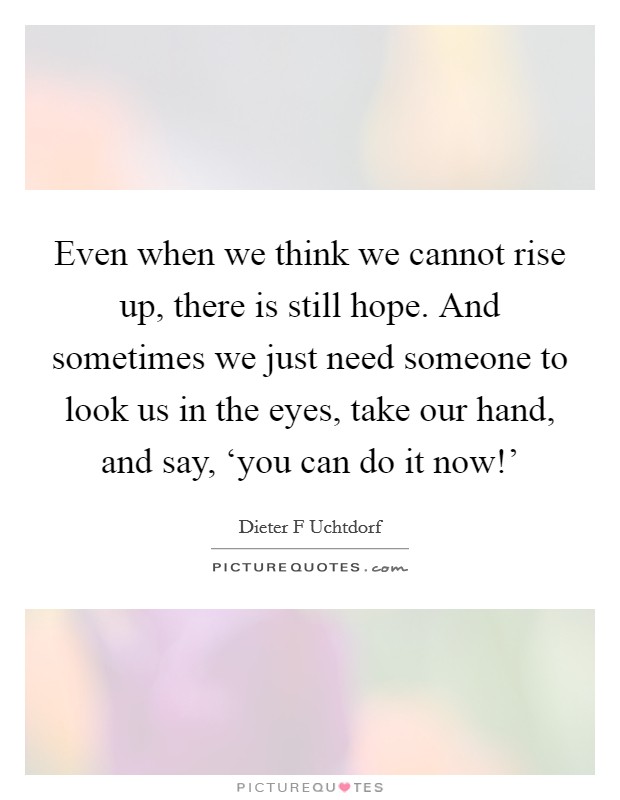Even when we think we cannot rise up, there is still hope. And sometimes we just need someone to look us in the eyes, take our hand, and say, ‘you can do it now!' Picture Quote #1