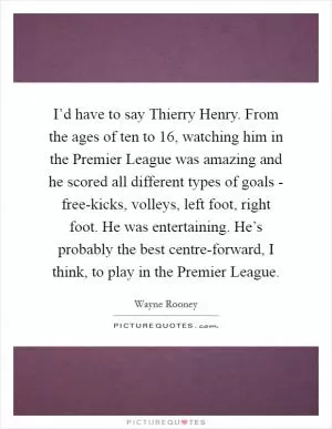 I’d have to say Thierry Henry. From the ages of ten to 16, watching him in the Premier League was amazing and he scored all different types of goals - free-kicks, volleys, left foot, right foot. He was entertaining. He’s probably the best centre-forward, I think, to play in the Premier League Picture Quote #1