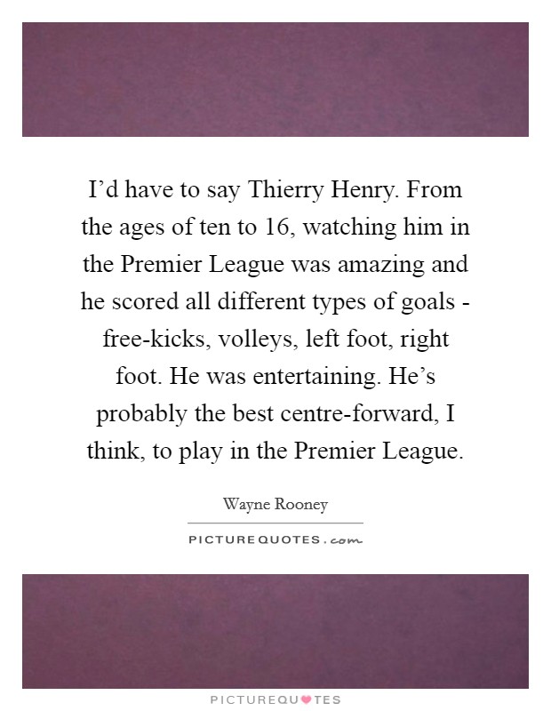 I'd have to say Thierry Henry. From the ages of ten to 16, watching him in the Premier League was amazing and he scored all different types of goals - free-kicks, volleys, left foot, right foot. He was entertaining. He's probably the best centre-forward, I think, to play in the Premier League Picture Quote #1